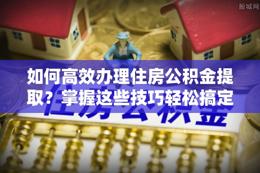 秦都如何高效办理住房公积金提取？掌握这些技巧轻松搞定