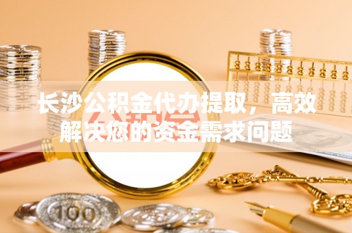 秦都长沙公积金代办提取，高效解决您的资金需求问题