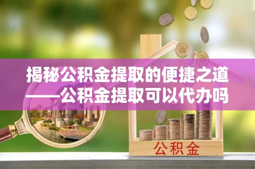 秦都揭秘公积金提取的便捷之道——公积金提取可以代办吗？