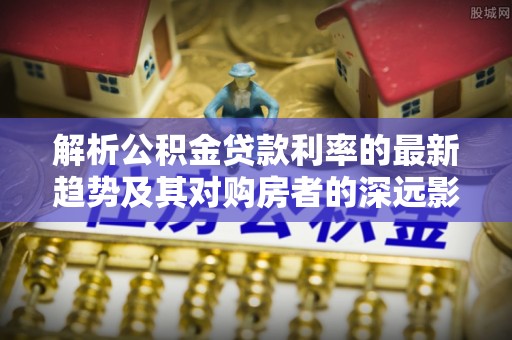 秦都解析公积金贷款利率的最新趋势及其对购房者的深远影响