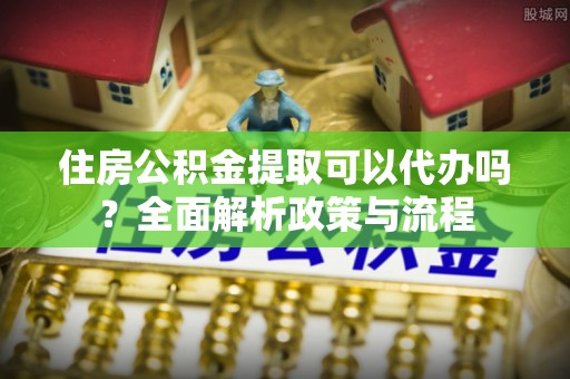 秦都住房公积金提取可以代办吗？全面解析政策与流程