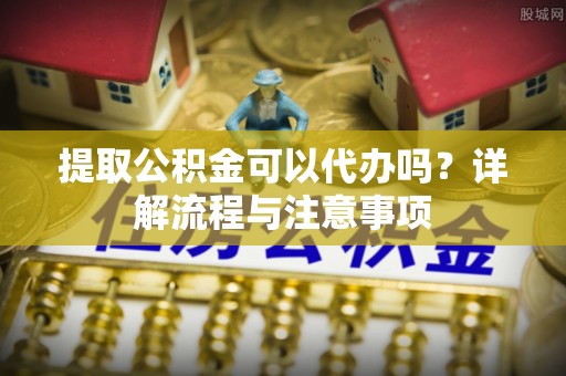 秦都提取公积金可以代办吗？详解流程与注意事项
