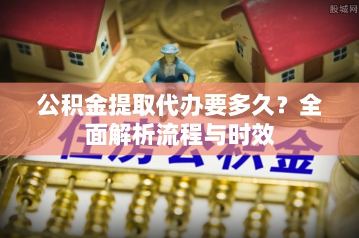 秦都公积金提取代办要多久？全面解析流程与时效