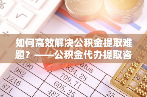 秦都如何高效解决公积金提取难题？——公积金代办提取咨询服务全解析