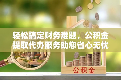 秦都轻松搞定财务难题，公积金提取代办服务助您省心无忧