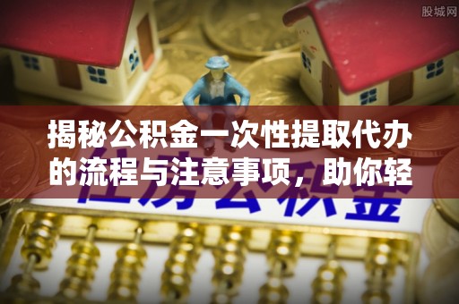 秦都揭秘公积金一次性提取代办的流程与注意事项，助你轻松搞定财务规划
