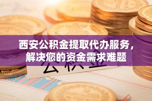 秦都西安公积金提取代办服务，解决您的资金需求难题