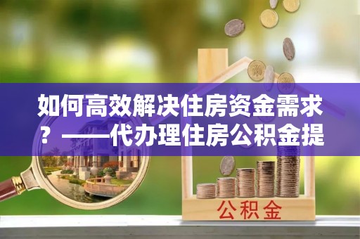 秦都如何高效解决住房资金需求？——代办理住房公积金提取服务全解析