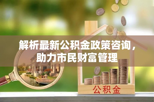 秦都解析最新公积金政策咨询，助力市民财富管理