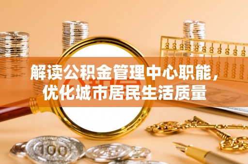 秦都解读公积金管理中心职能，优化城市居民生活质量