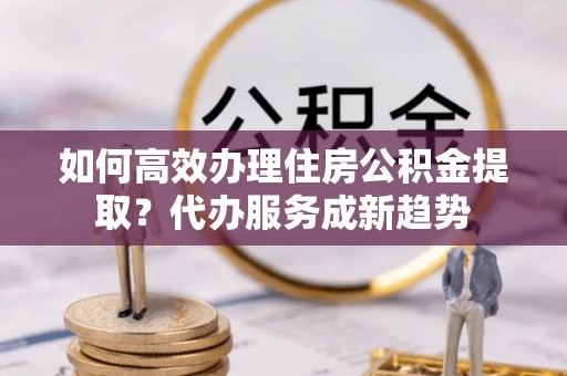 秦都如何高效办理住房公积金提取？代办服务成新趋势