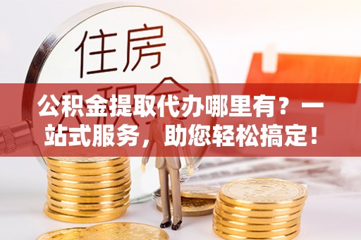 秦都公积金提取代办哪里有？一站式服务，助您轻松搞定！