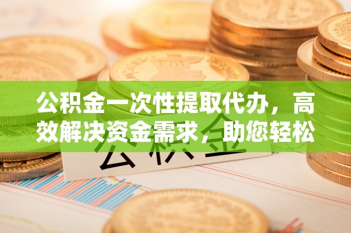 秦都公积金一次性提取代办，高效解决资金需求，助您轻松应对生活难题