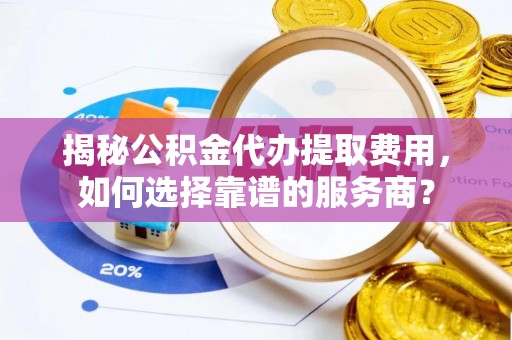 秦都揭秘公积金代办提取费用，如何选择靠谱的服务商？