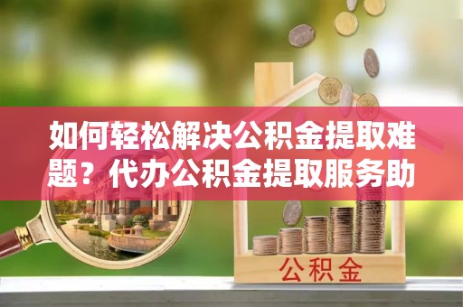 秦都如何轻松解决公积金提取难题？代办公积金提取服务助您一臂之力