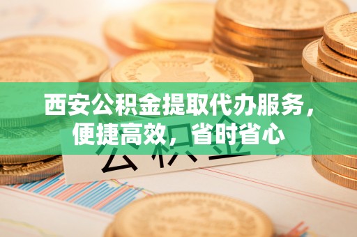 秦都西安公积金提取代办服务，便捷高效，省时省心
