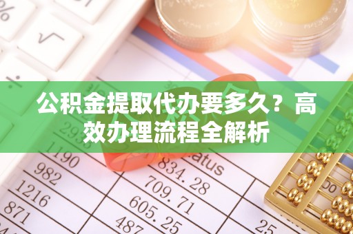 秦都公积金提取代办要多久？高效办理流程全解析