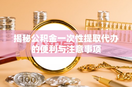 秦都揭秘公积金一次性提取代办的便利与注意事项