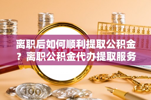 秦都离职后如何顺利提取公积金？离职公积金代办提取服务助力无忧办理