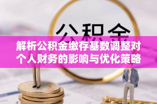 秦都解析公积金缴存基数调整对个人财务的影响与优化策略
