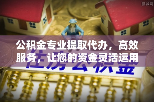秦都公积金专业提取代办，高效服务，让您的资金灵活运用
