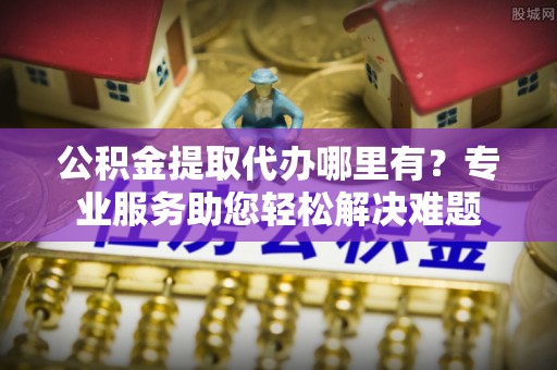 秦都公积金提取代办哪里有？专业服务助您轻松解决难题