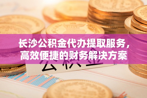 秦都长沙公积金代办提取服务，高效便捷的财务解决方案