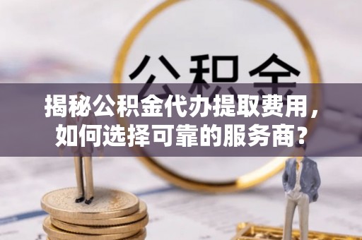 秦都揭秘公积金代办提取费用，如何选择可靠的服务商？