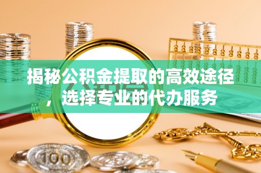 秦都揭秘公积金提取的高效途径，选择专业的代办服务