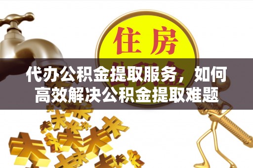 秦都代办公积金提取服务，如何高效解决公积金提取难题