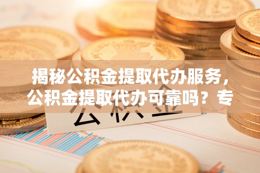 秦都揭秘公积金提取代办服务，公积金提取代办可靠吗？专业解析与实用指南