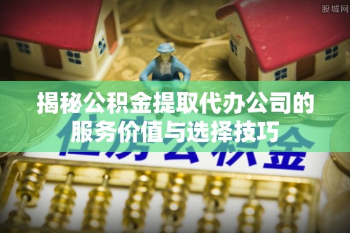 秦都揭秘公积金提取代办公司的服务价值与选择技巧