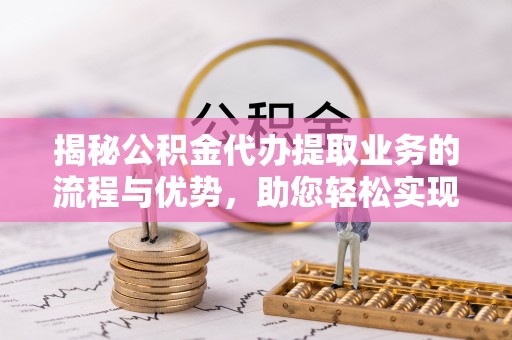 秦都揭秘公积金代办提取业务的流程与优势，助您轻松实现资金利用最大化