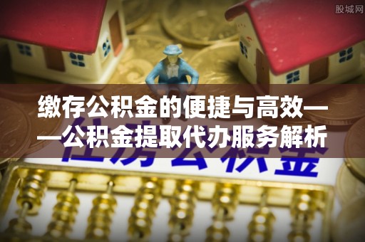 秦都缴存公积金的便捷与高效——公积金提取代办服务解析