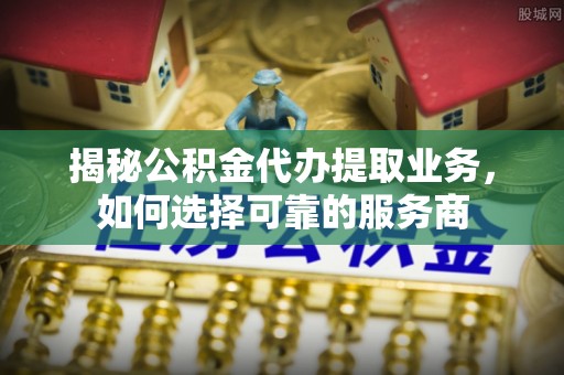 秦都揭秘公积金代办提取业务，如何选择可靠的服务商