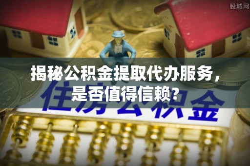 秦都揭秘公积金提取代办服务，是否值得信赖？