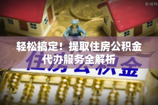 秦都轻松搞定！提取住房公积金代办服务全解析