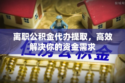 秦都离职公积金代办提取，高效解决你的资金需求