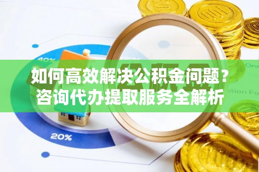 秦都如何高效解决公积金问题？咨询代办提取服务全解析
