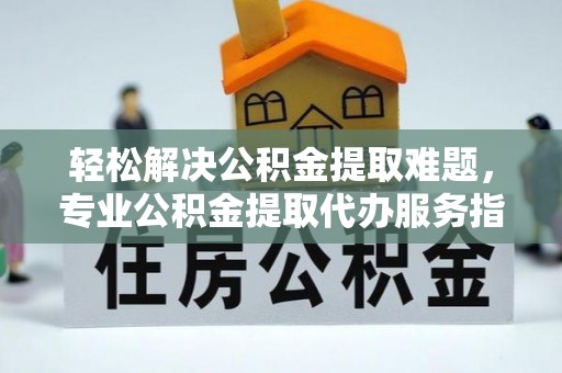 秦都轻松解决公积金提取难题，专业公积金提取代办服务指南