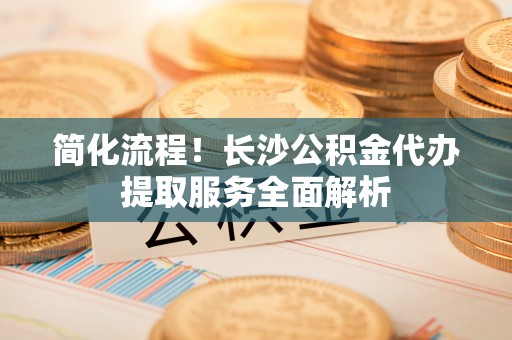 秦都简化流程！长沙公积金代办提取服务全面解析