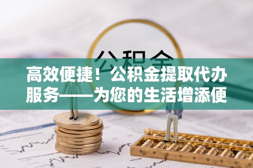 秦都高效便捷！公积金提取代办服务——为您的生活增添便利